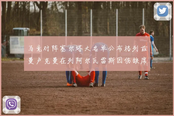 马竞对阵塞尔塔大名单公布格列兹曼卢克曼在列阿尔瓦雷斯因伤缺席
