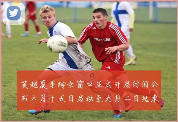 英超夏季转会窗口正式开启时间公布六月十五日启动至九月二日结束