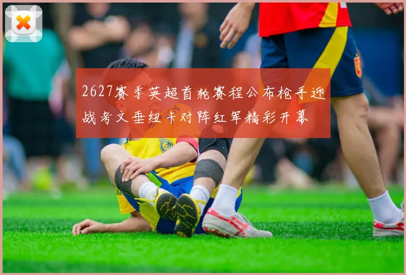 2627赛季英超首轮赛程公布枪手迎战考文垂纽卡对阵红军精彩开幕