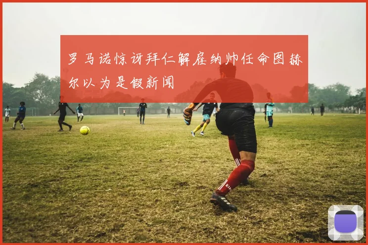 罗马诺惊讶拜仁解雇纳帅任命图赫尔以为是假新闻