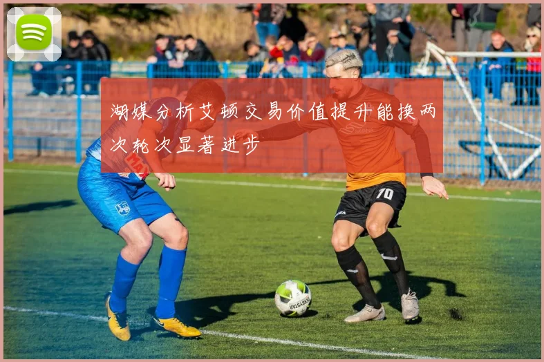 湖媒分析艾顿交易价值提升能换两次轮次显著进步
