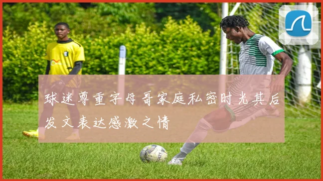 球迷尊重字母哥家庭私密时光其后发文表达感激之情