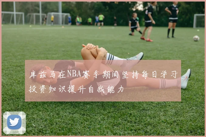 库兹马在NBA赛季期间坚持每日学习投资知识提升自我能力