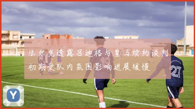 法尔克透露吕迪格与皇马续约谈判初期受队内氛围影响进展缓慢