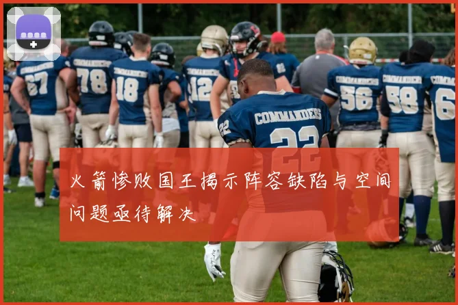 火箭惨败国王揭示阵容缺陷与空间问题亟待解决