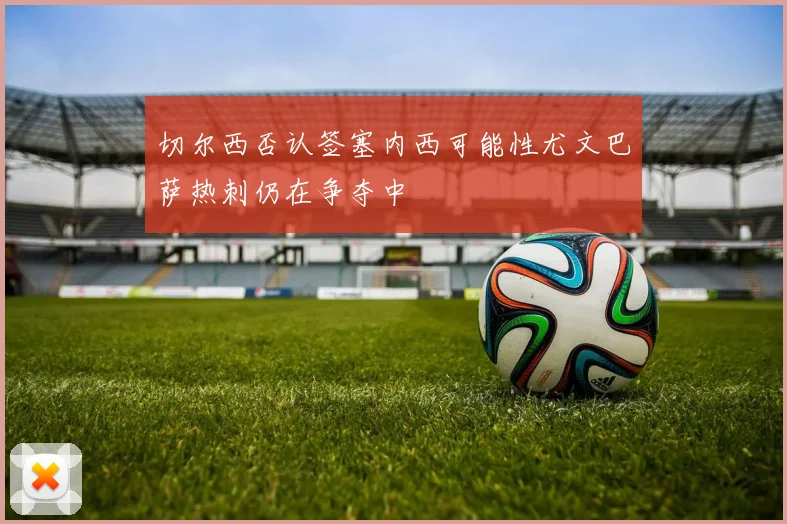 切尔西否认签塞内西可能性尤文巴萨热刺仍在争夺中