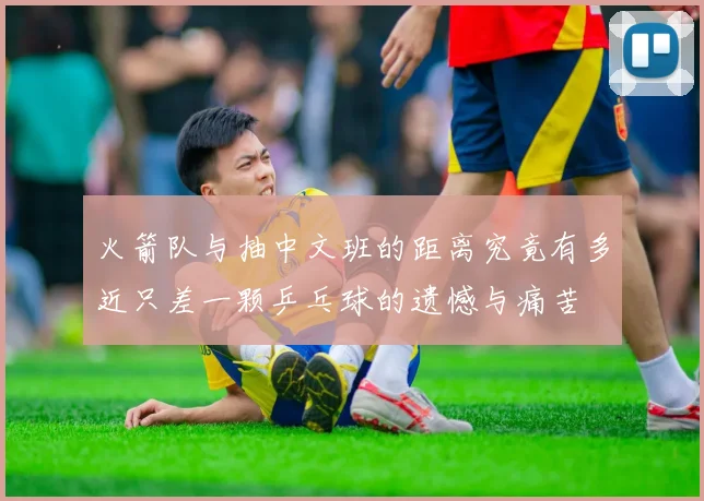 火箭队与抽中文班的距离究竟有多近只差一颗乒乓球的遗憾与痛苦