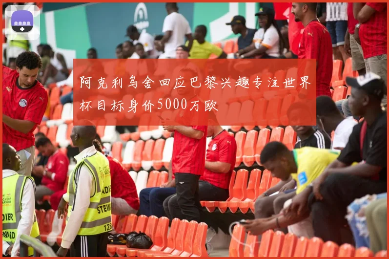 阿克利乌舍回应巴黎兴趣专注世界杯目标身价5000万欧