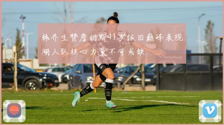 韩乔生赞詹姆斯41岁依旧巅峰表现湖人队核心力量不可或缺