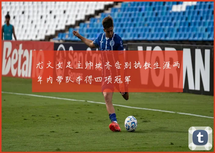 尤文女足主帅坎齐告别执教生涯两年内带队夺得四项冠军